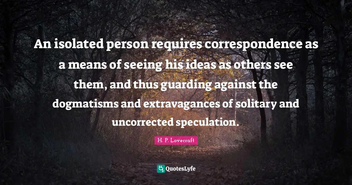 H.P. Lovecraft Quotes: "An isolated person requires correspondence as a means of seeing his ideas as others see them, and thus guarding against the dogmatisms and extravagances of solitary and uncorrected speculation."