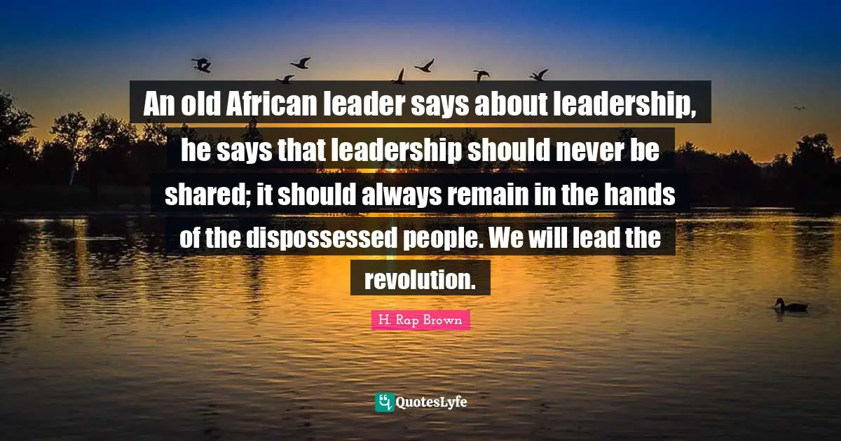 H. Rap Brown Quotes: "An old African leader says about leadership, he says that leadership should never be shared; it should always remain in the hands of the dispossessed people. We will lead the revolution."