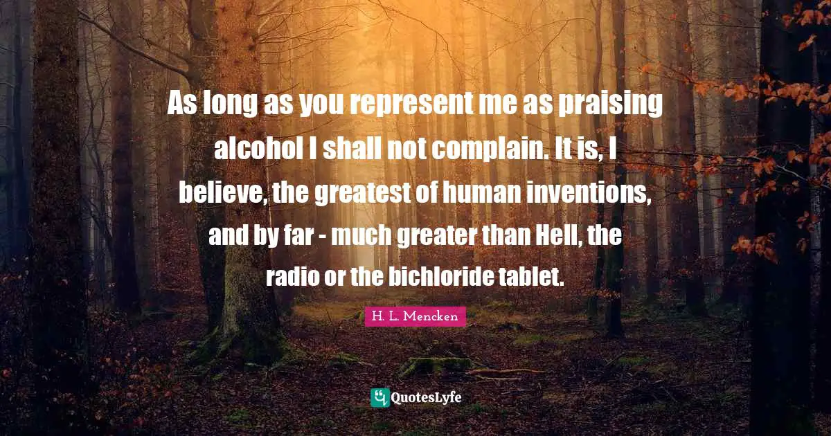 As long as you represent me as praising alcohol I shall not complain. It is, I believe, the greatest of human inventions, and by far - much greater than Hell, the radio or the bichloride tablet.