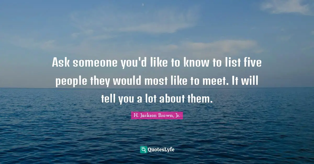 Ask someone you'd like to know to list five people they would most like to meet. It will tell you a lot about them.