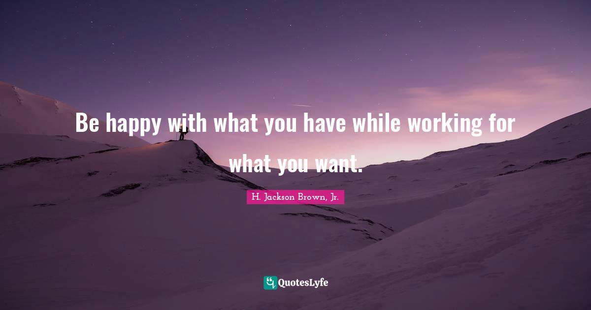Be happy with what you have while working for what you want.