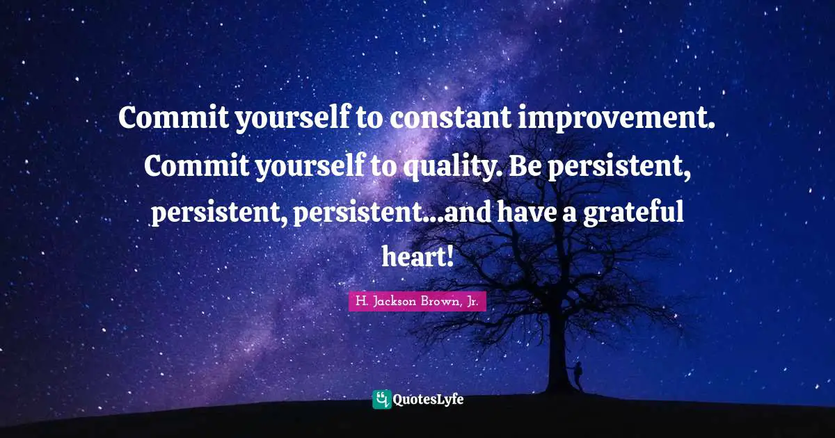 Commit yourself to constant improvement. Commit yourself to quality. Be persistent, persistent, persistent...and have a grateful heart!