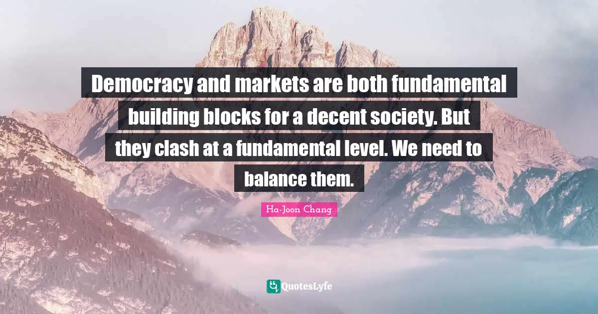 Ha-Joon Chang Quotes: "Democracy and markets are both fundamental building blocks for a decent society. But they clash at a fundamental level. We need to balance them."