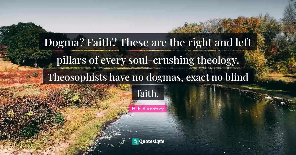 H. P. Blavatsky Quotes: "Dogma? Faith? These are the right and left pillars of every soul-crushing theology. Theosophists have no dogmas, exact no blind faith."