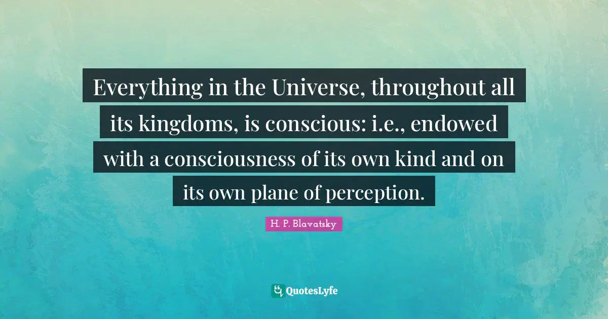 H. P. Blavatsky Quotes: "Everything in the Universe, throughout all its kingdoms, is conscious: i.e., endowed with a consciousness of its own kind and on its own plane of perception."