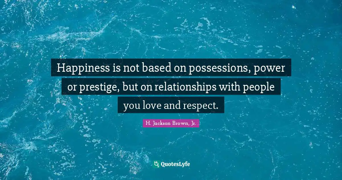 Happiness is not based on possessions, power or prestige, but on relationships with people you love and respect.