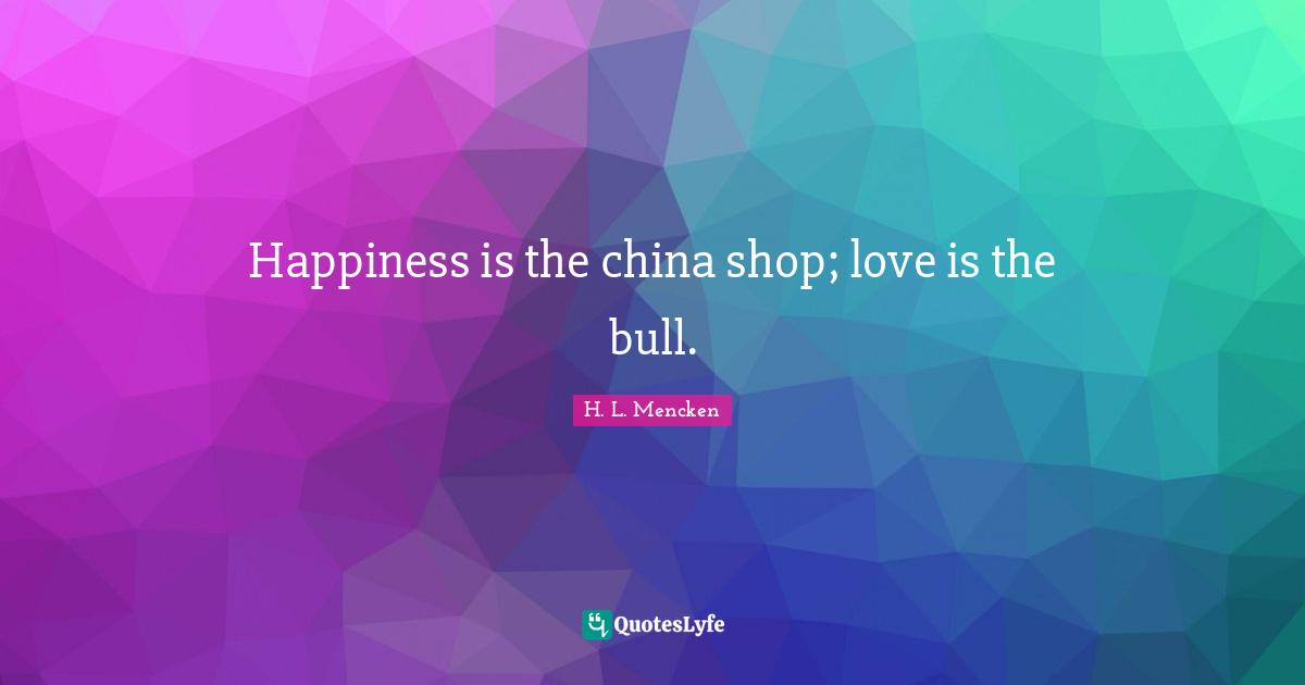 Happiness is the china shop; love is the bull.