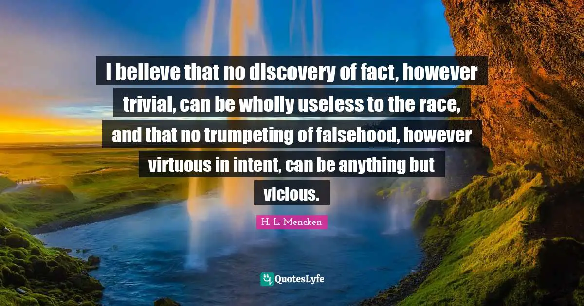 I believe that no discovery of fact, however trivial, can be wholly useless to the race, and that no trumpeting of falsehood, however virtuous in intent, can be anything but vicious.
