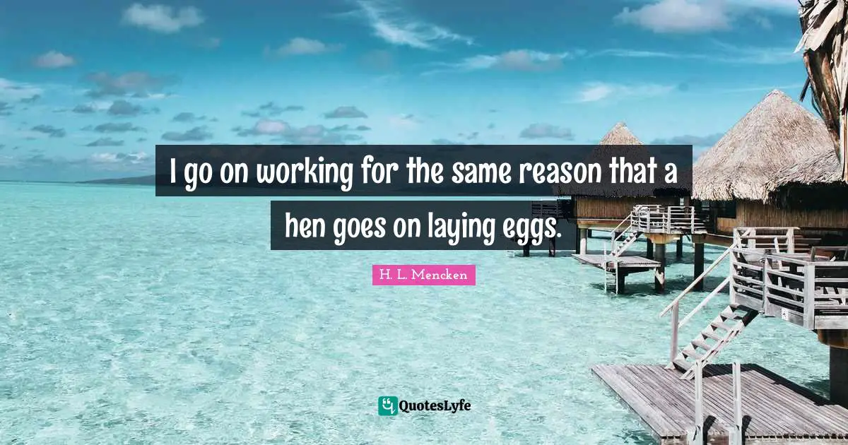 I go on working for the same reason that a hen goes on laying eggs.