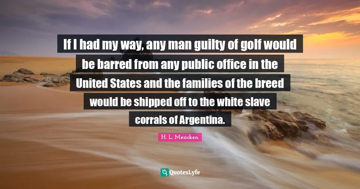 If I had my way, any man guilty of golf would be barred from any public office in the United States and the families of the breed would be shipped off to the white slave corrals of Argentina.