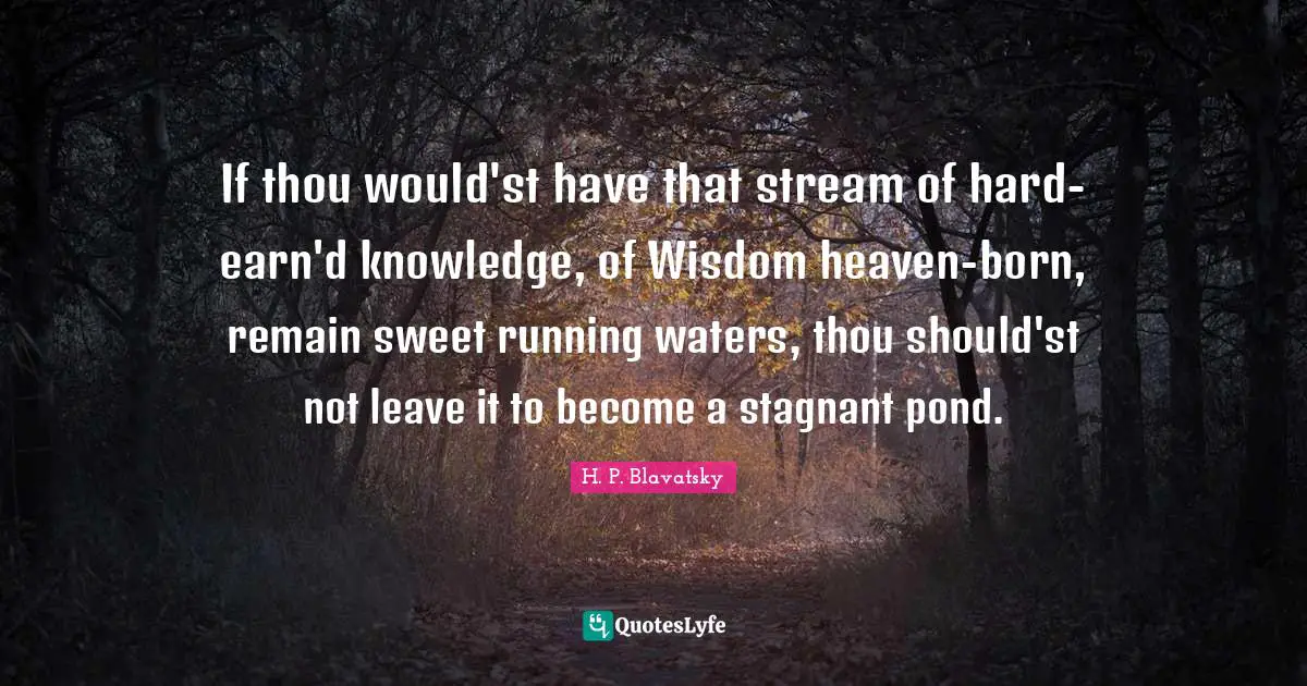 H. P. Blavatsky Quotes: "If thou would'st have that stream of hard-earn'd knowledge, of Wisdom heaven-born, remain sweet running waters, thou should'st not leave it to become a stagnant pond."