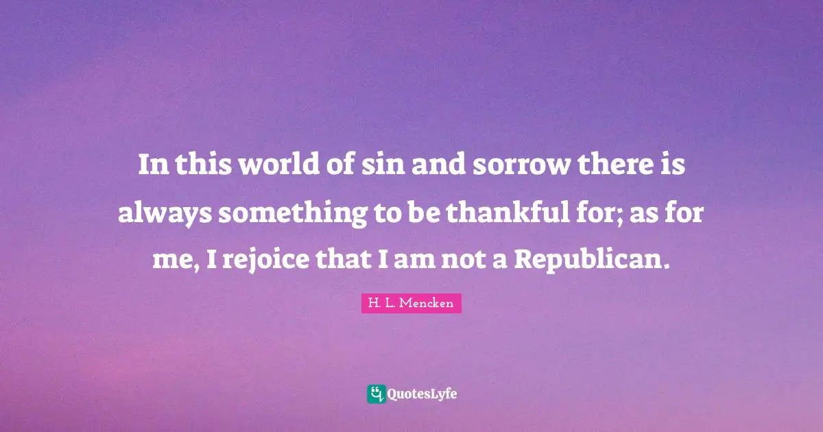 In this world of sin and sorrow there is always something to be thankful for; as for me, I rejoice that I am not a Republican.