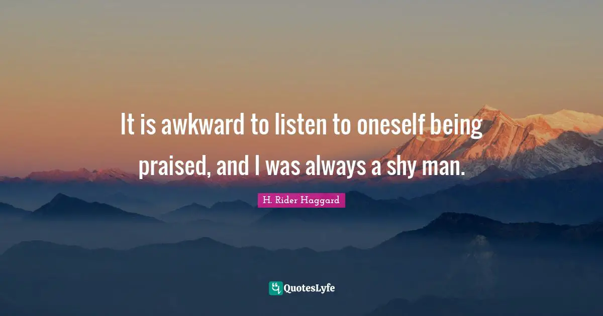 It is awkward to listen to oneself being praised, and I was always a shy man.