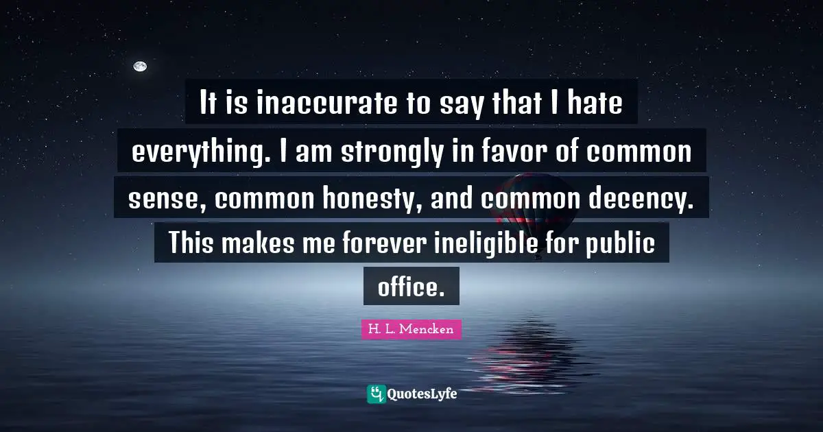 H. L. Mencken Quotes: It is inaccurate to say that I hate everything. I am strongly in favor of common sense, common honesty, and common decency. This makes me forever ineligible for public office.