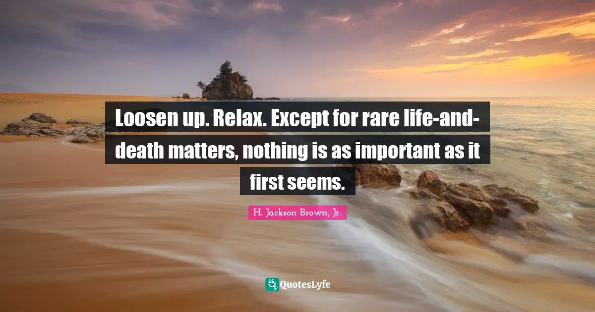 Loosen up. Relax. Except for rare life-and-death matters, nothing is as important as it first seems.