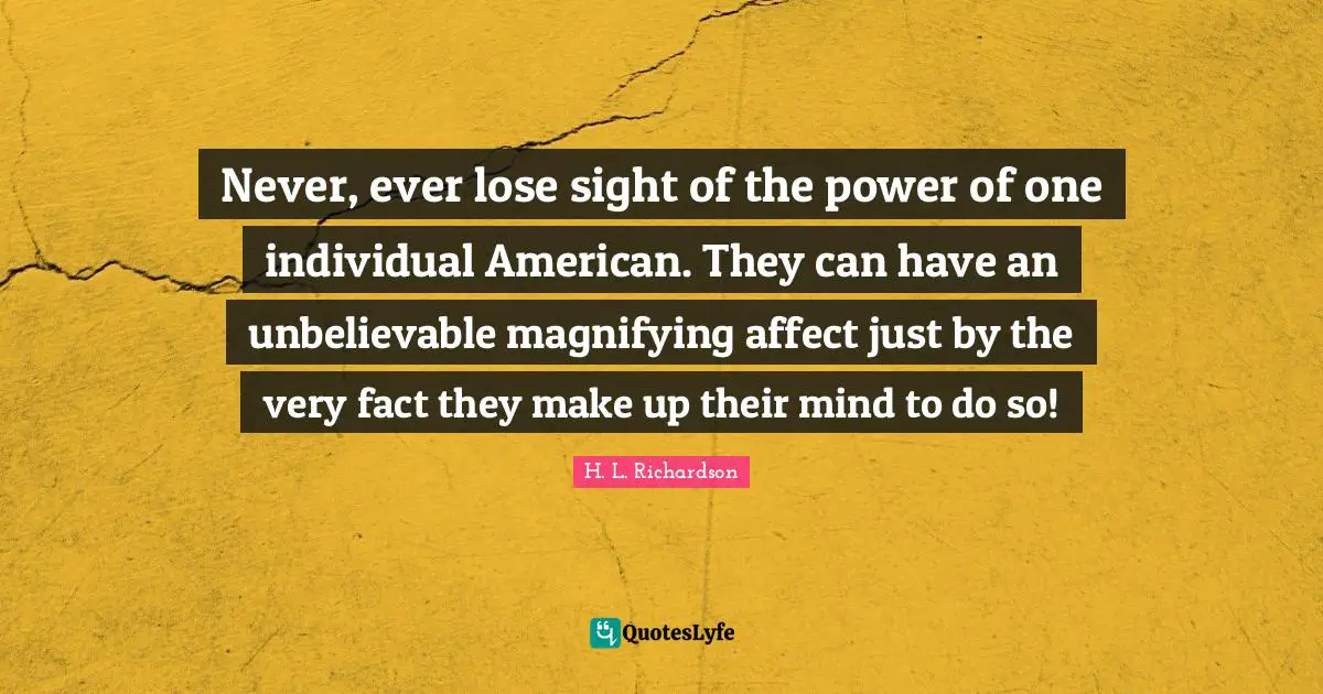 Never, ever lose sight of the power of one individual American. They can have an unbelievable magnifying affect just by the very fact they make up their mind to do so!
