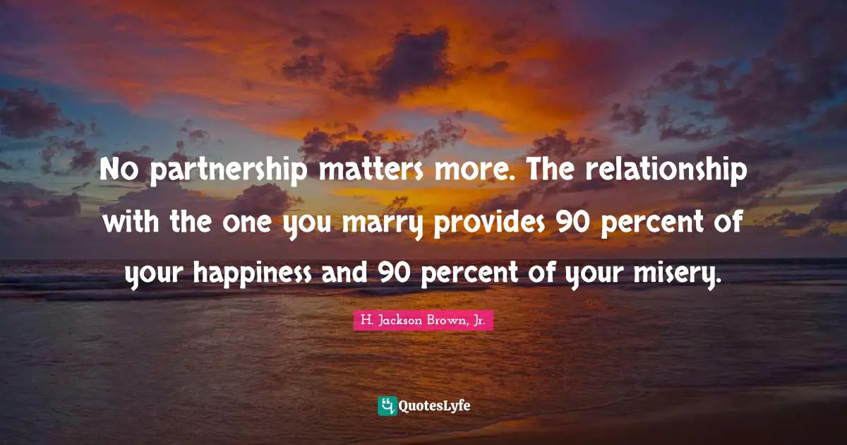 No partnership matters more. The relationship with the one you marry provides 90 percent of your happiness and 90 percent of your misery.