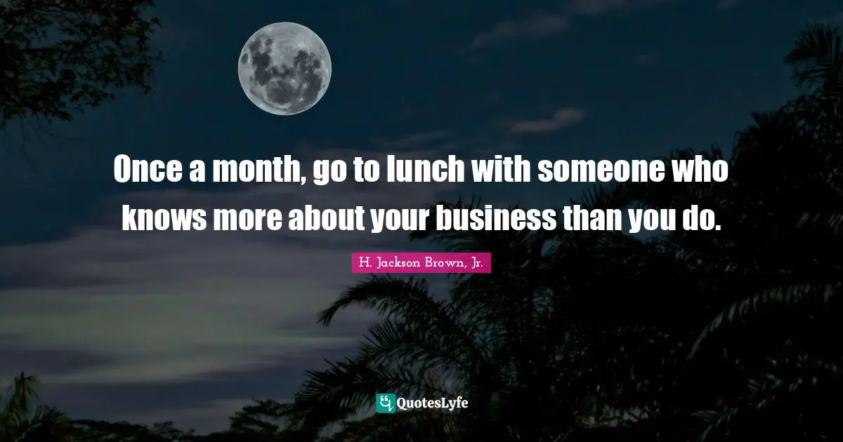 Once a month, go to lunch with someone who knows more about your business than you do.