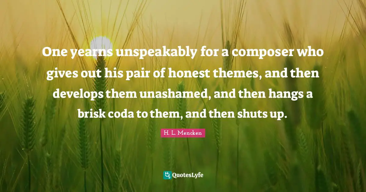 One yearns unspeakably for a composer who gives out his pair of honest themes, and then develops them unashamed, and then hangs a brisk coda to them, and then shuts up.