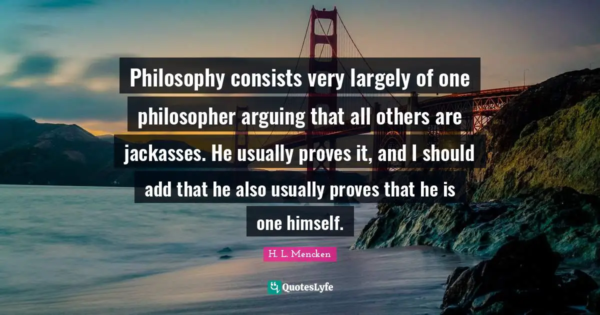 Philosophy consists very largely of one philosopher arguing that all others are jackasses. He usually proves it, and I should add that he also usually proves that he is one himself.