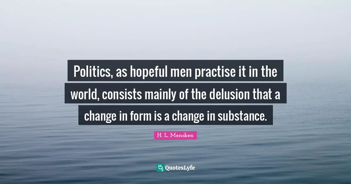 Politics, as hopeful men practise it in the world, consists mainly of the delusion that a change in form is a change in substance.