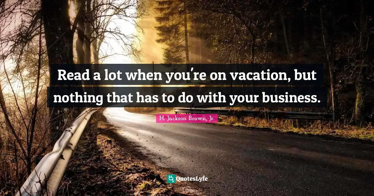 Read a lot when you're on vacation, but nothing that has to do with your business.