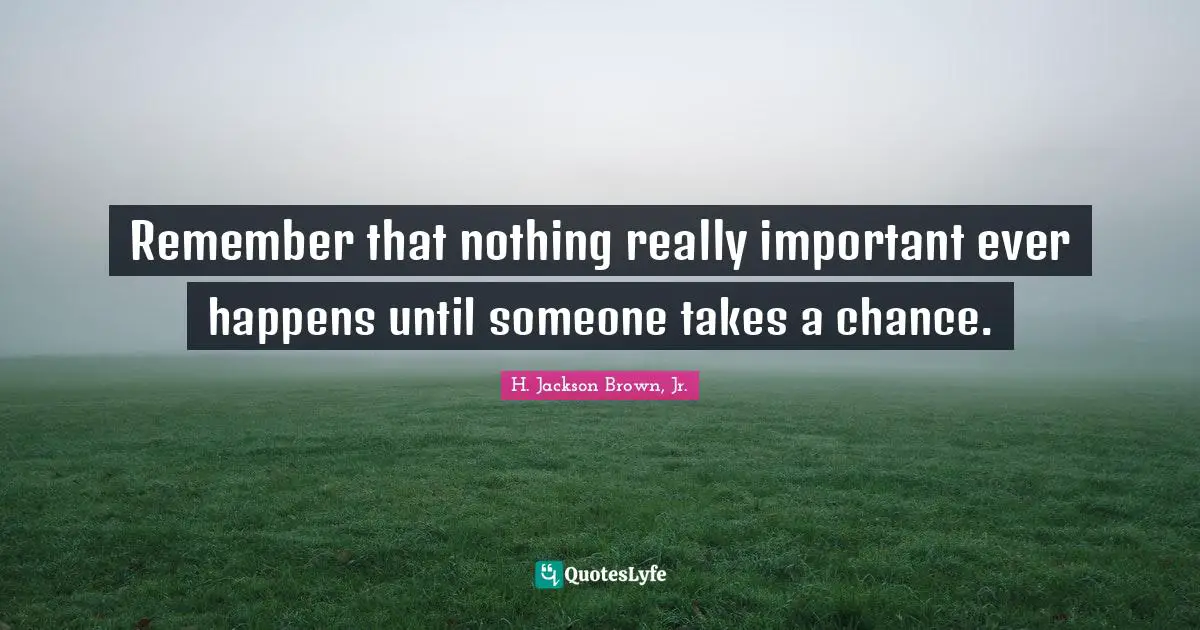 Remember that nothing really important ever happens until someone takes a chance.