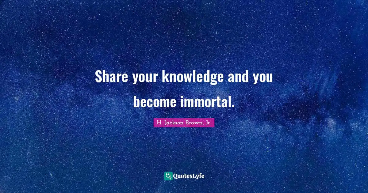 Share your knowledge and you become immortal.