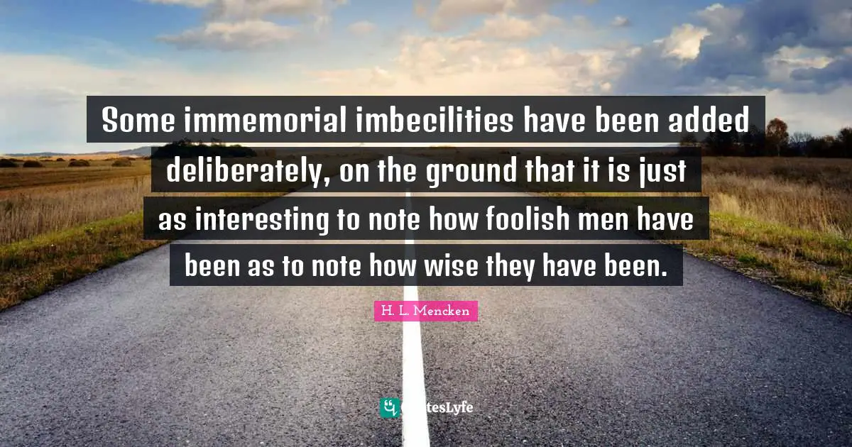 Some immemorial imbecilities have been added deliberately, on the ground that it is just as interesting to note how foolish men have been as to note how wise they have been.