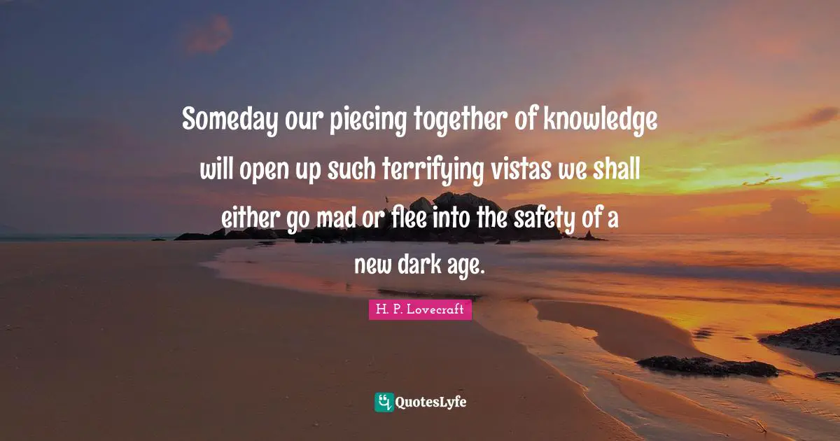 Someday Quotes: "Someday our piecing together of knowledge will open up such terrifying vistas we shall either go mad or flee into the safety of a new dark age."