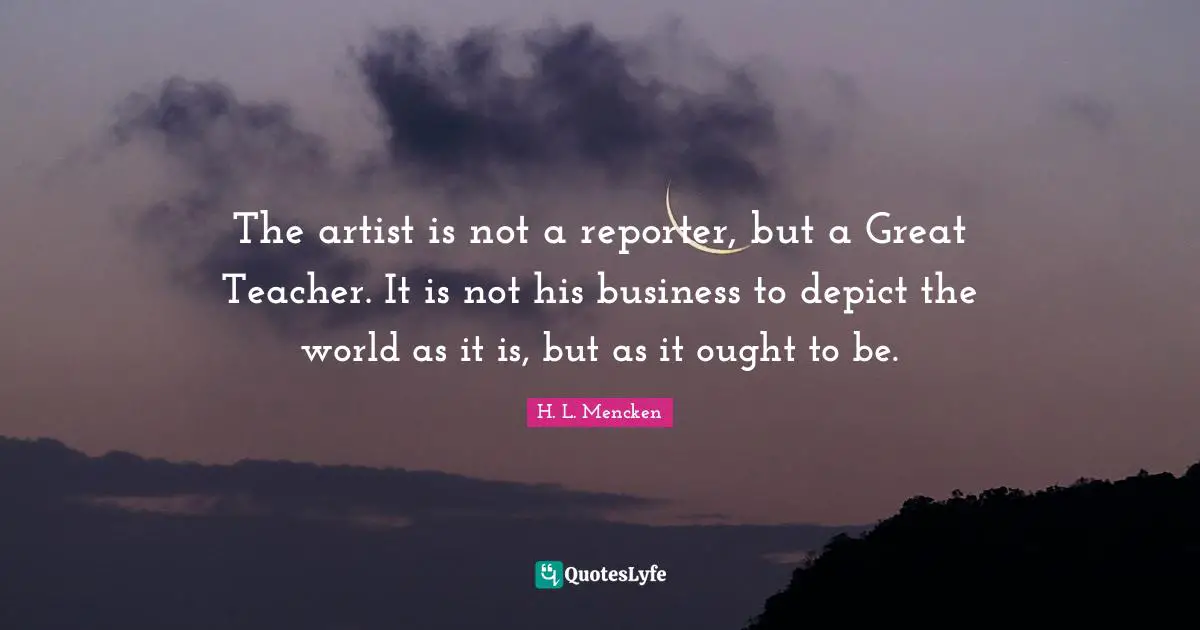 The artist is not a reporter, but a Great Teacher. It is not his business to depict the world as it is, but as it ought to be.