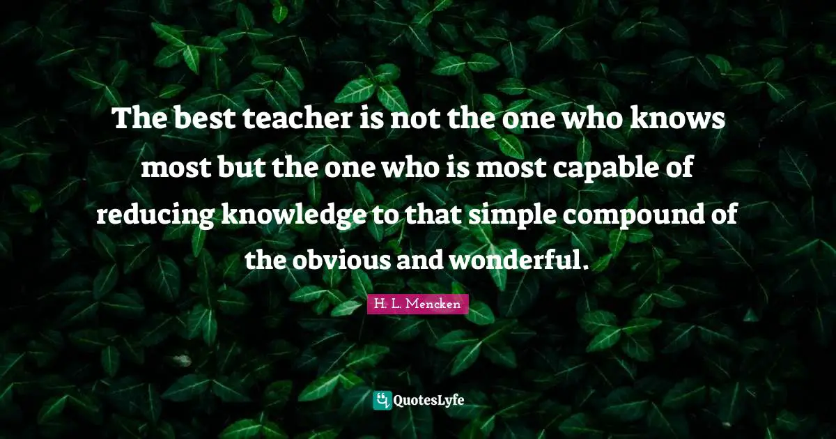 The best teacher is not the one who knows most but the one who is most capable of reducing knowledge to that simple compound of the obvious and wonderful.