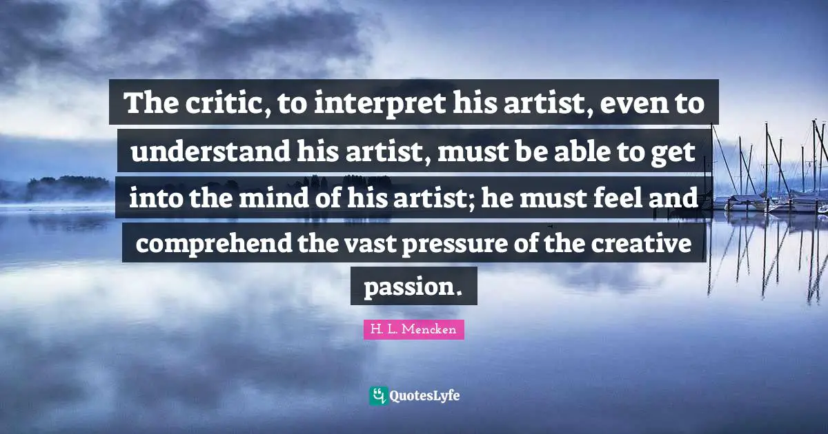 The critic, to interpret his artist, even to understand his artist, must be able to get into the mind of his artist; he must feel and comprehend the vast pressure of the creative passion.