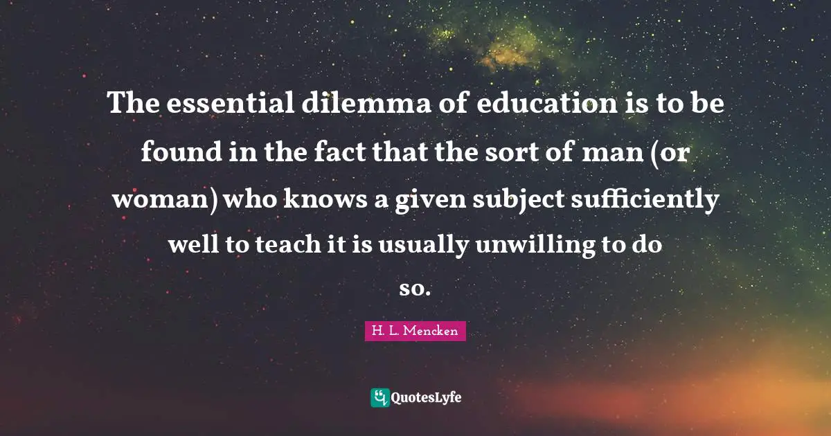 The essential dilemma of education is to be found in the fact that the sort of man (or woman) who knows a given subject sufficiently well to teach it is usually unwilling to do so.