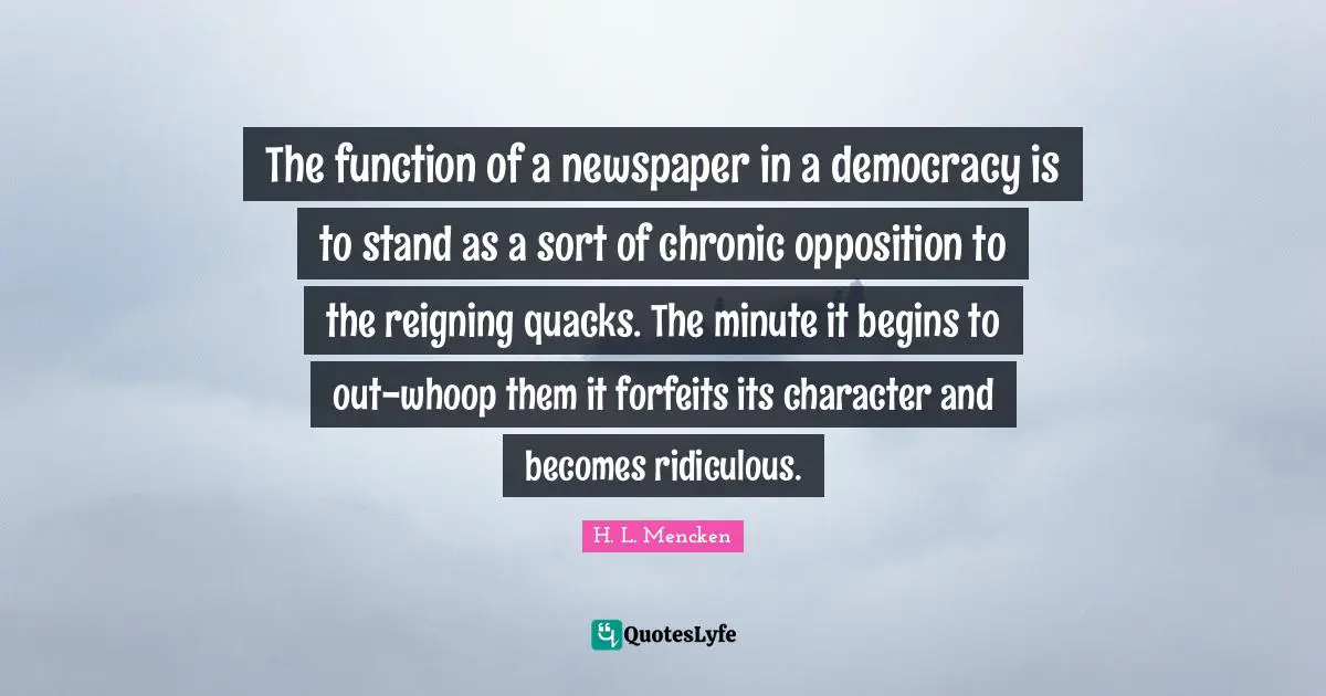 Quacks Quotes: "The function of a newspaper in a democracy is to stand as a sort of chronic opposition to the reigning quacks. The minute it begins to out-whoop them it forfeits its character and becomes ridiculous."