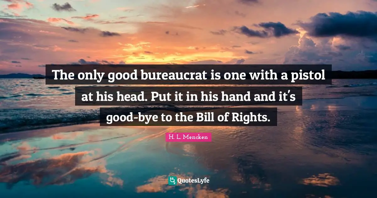 Bye Quotes: "The only good bureaucrat is one with a pistol at his head. Put it in his hand and it's good-bye to the Bill of Rights."