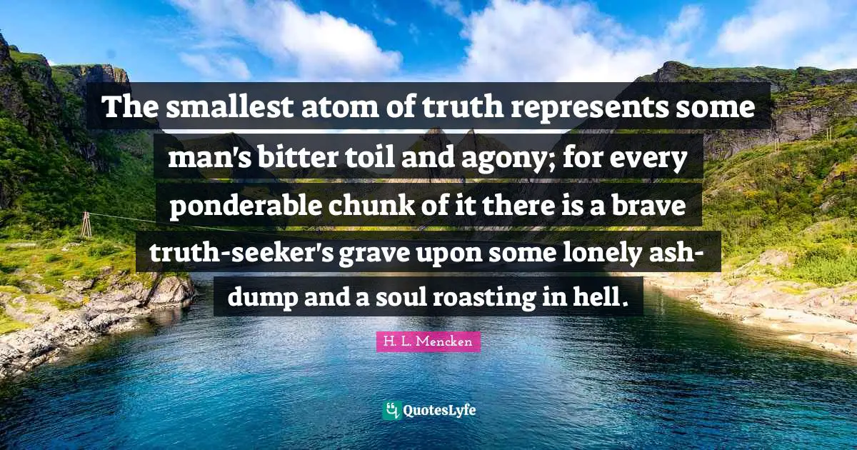The smallest atom of truth represents some man's bitter toil and agony; for every ponderable chunk of it there is a brave truth-seeker's grave upon some lonely ash-dump and a soul roasting in hell.
