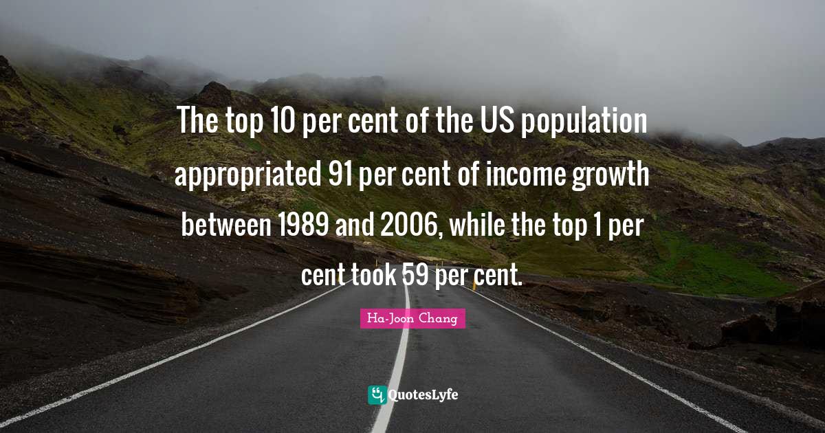 Ha-Joon Chang Quotes: "The top 10 per cent of the US population appropriated 91 per cent of income growth between 1989 and 2006, while the top 1 per cent took 59 per cent."
