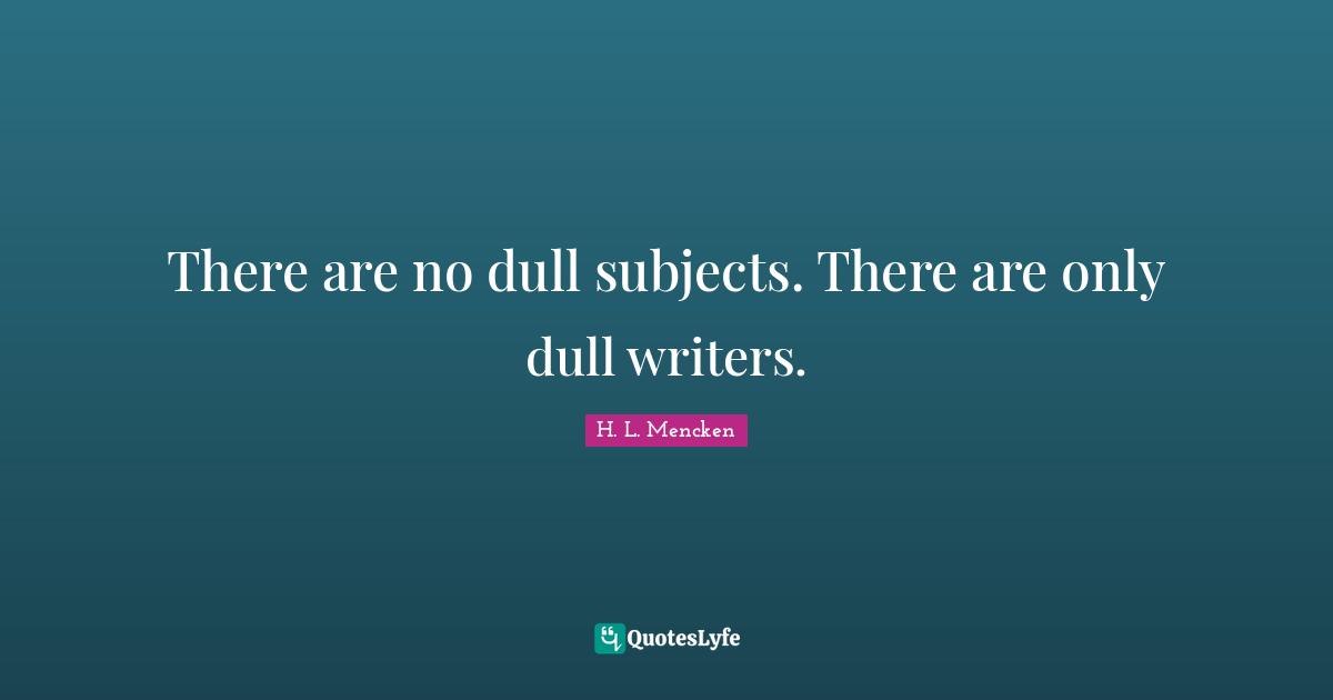 There are no dull subjects. There are only dull writers.