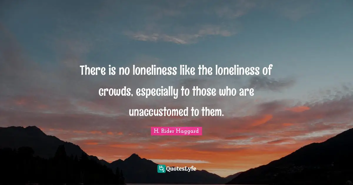 There is no loneliness like the loneliness of crowds, especially to those who are unaccustomed to them.
