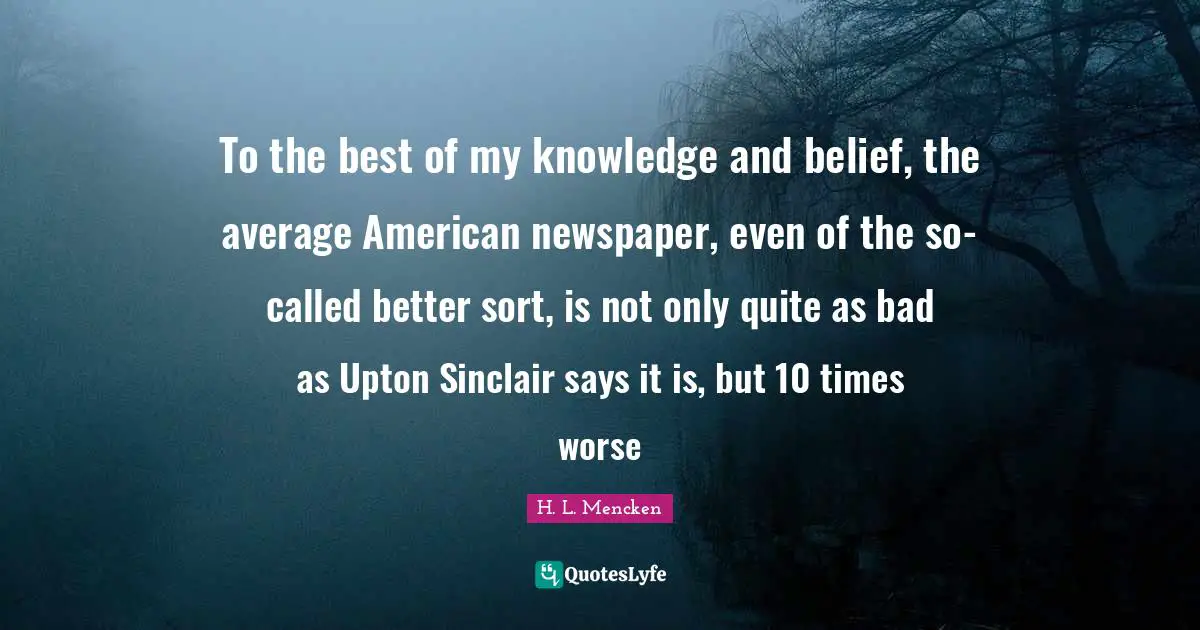 To the best of my knowledge and belief, the average American newspaper, even of the so-called better sort, is not only quite as bad as Upton Sinclair says it is, but 10 times worse