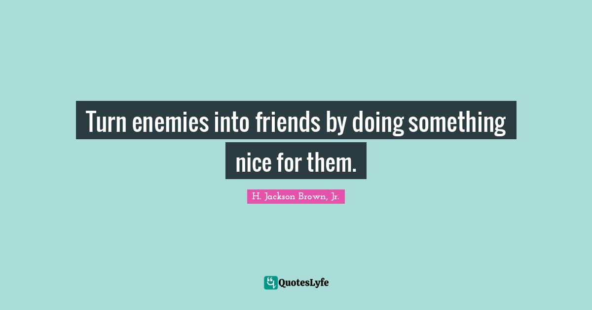 Turn enemies into friends by doing something nice for them.