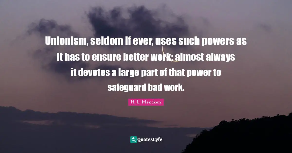 Unionism, seldom if ever, uses such powers as it has to ensure better work; almost always it devotes a large part of that power to safeguard bad work.