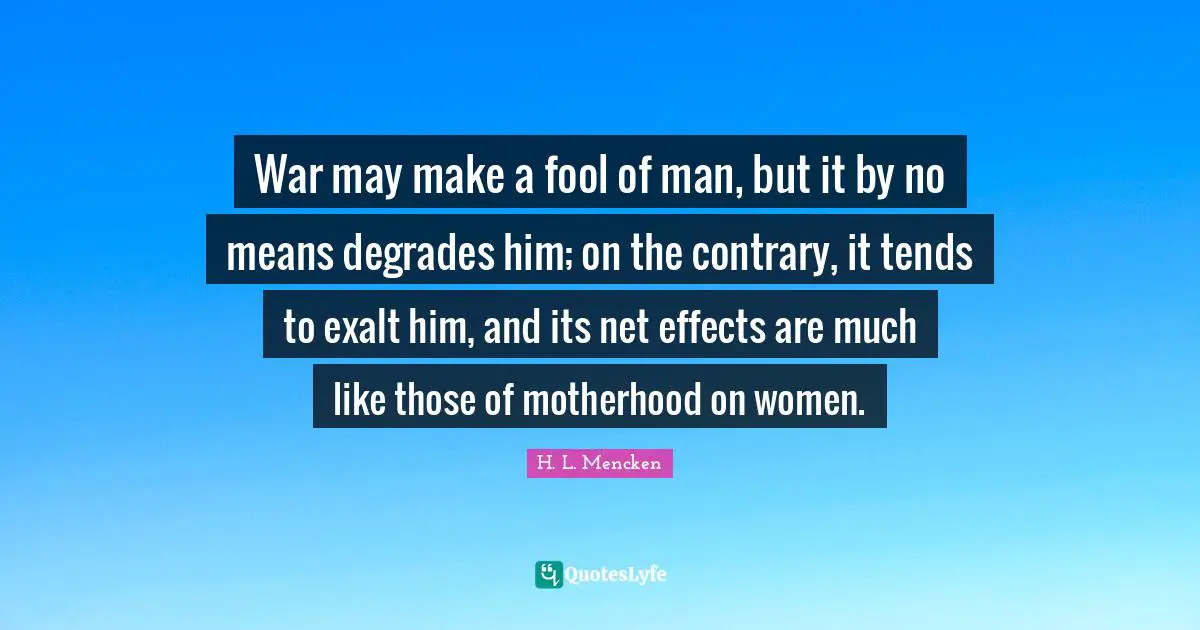 War may make a fool of man, but it by no means degrades him; on the contrary, it tends to exalt him, and its net effects are much like those of motherhood on women.