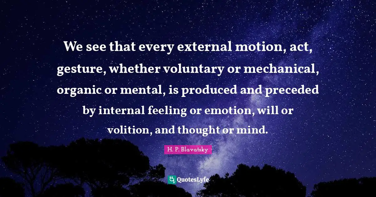 H. P. Blavatsky Quotes: "We see that every external motion, act, gesture, whether voluntary or mechanical, organic or mental, is produced and preceded by internal feeling or emotion, will or volition, and thought or mind."