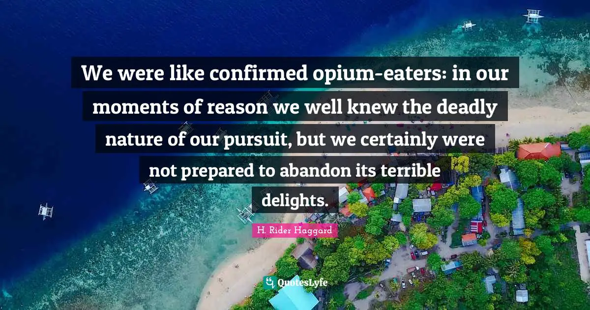 We were like confirmed opium-eaters: in our moments of reason we well knew the deadly nature of our pursuit, but we certainly were not prepared to abandon its terrible delights.