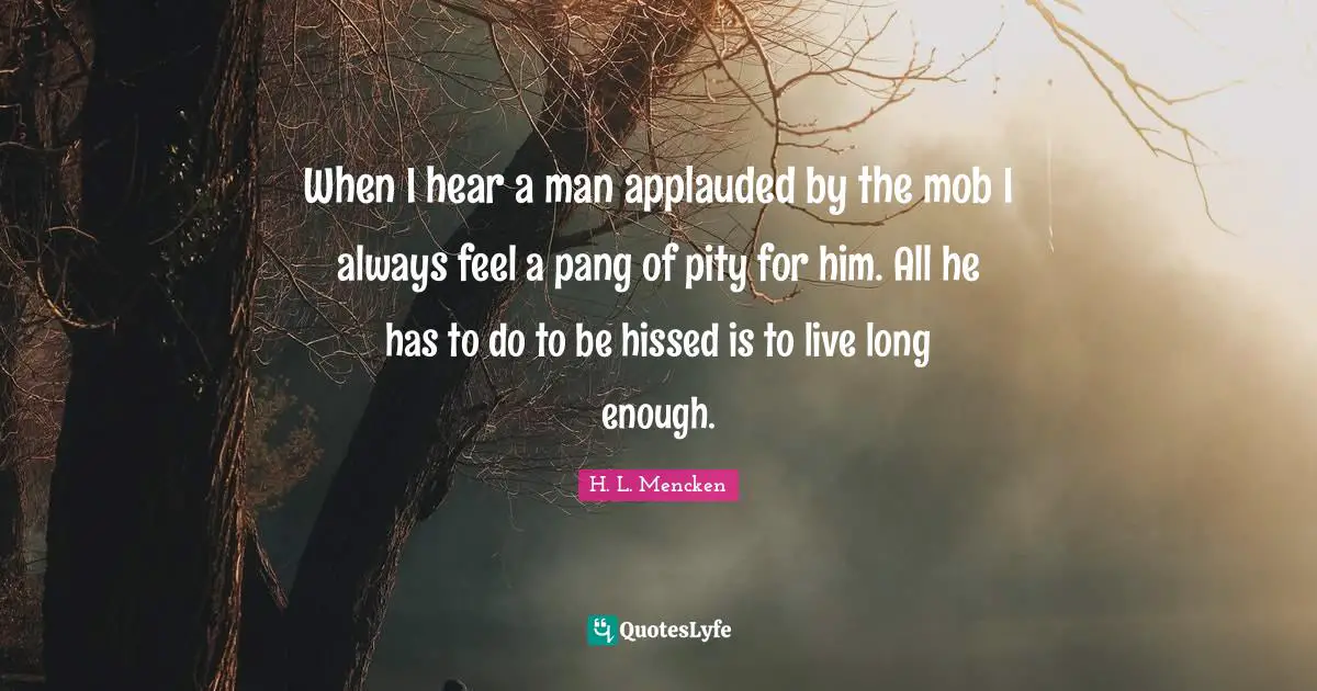When I hear a man applauded by the mob I always feel a pang of pity for him. All he has to do to be hissed is to live long enough.