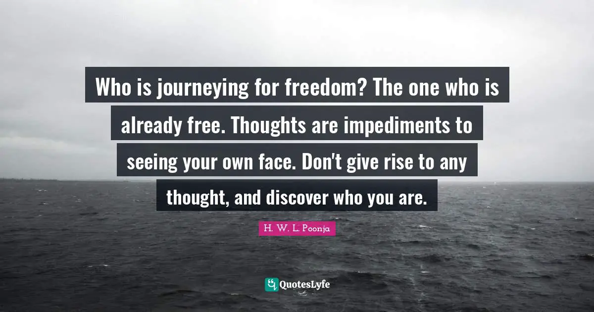 Who is journeying for freedom? The one who is already free. Thoughts are impediments to seeing your own face. Don't give rise to any thought, and discover who you are.