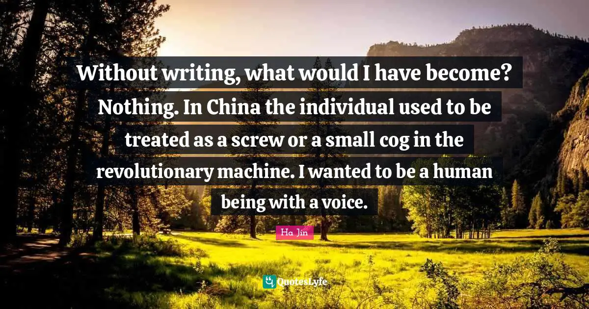 Without writing, what would I have become? Nothing. In China the individual used to be treated as a screw or a small cog in the revolutionary machine. I wanted to be a human being with a voice.