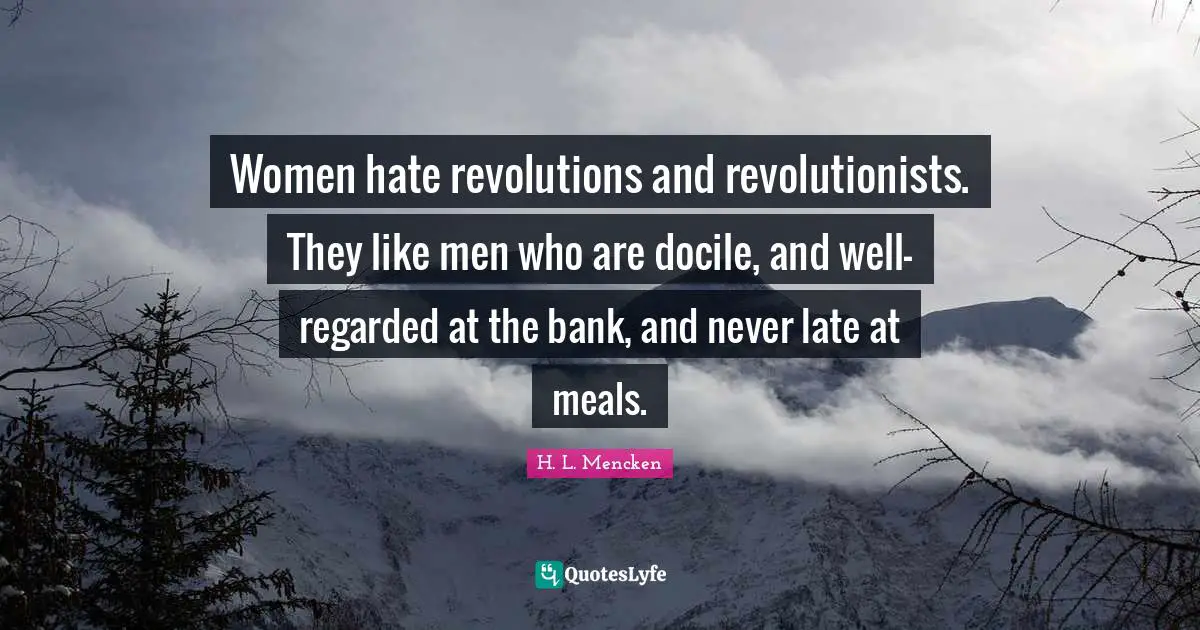 Women hate revolutions and revolutionists. They like men who are docile, and well-regarded at the bank, and never late at meals.